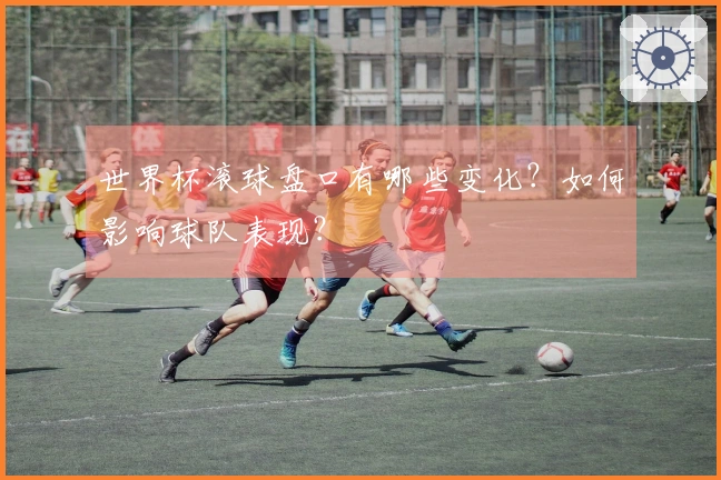 世界杯滚球盘口有哪些变化？如何影响球队表现？