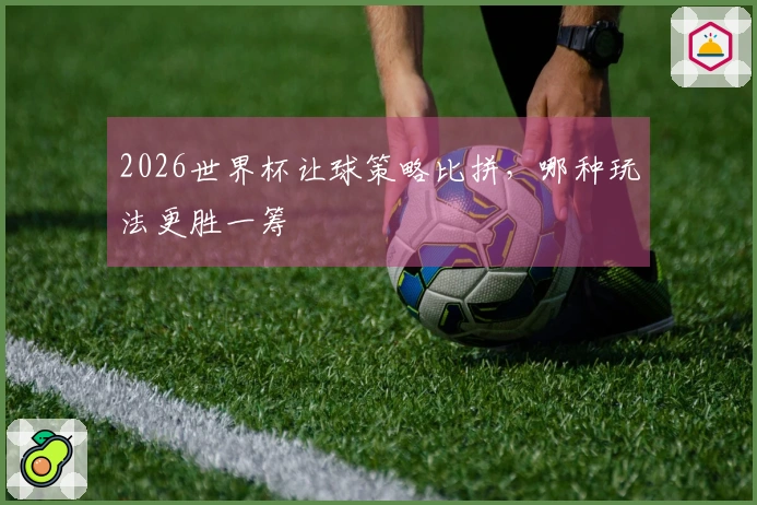 2026世界杯让球策略比拼，哪种玩法更胜一筹